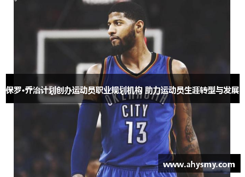 保罗·乔治计划创办运动员职业规划机构 助力运动员生涯转型与发展