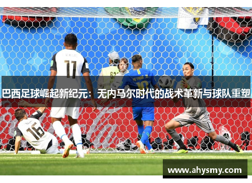 巴西足球崛起新纪元：无内马尔时代的战术革新与球队重塑