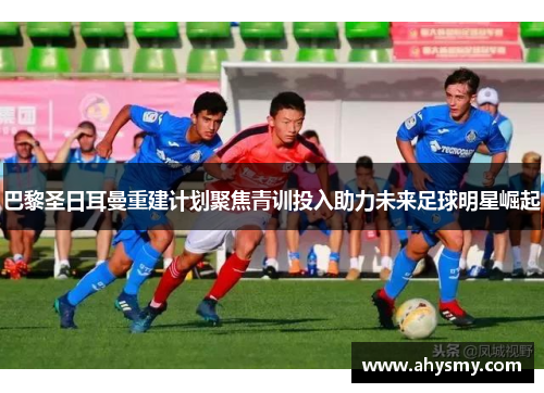巴黎圣日耳曼重建计划聚焦青训投入助力未来足球明星崛起