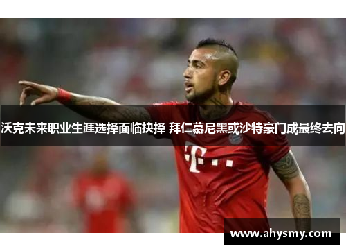 沃克未来职业生涯选择面临抉择 拜仁慕尼黑或沙特豪门成最终去向