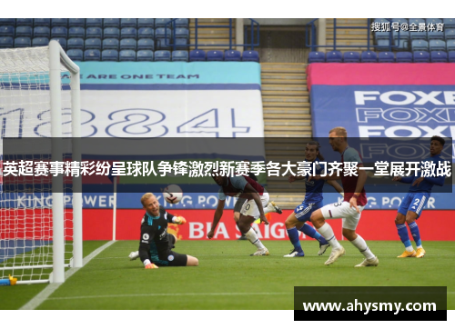英超赛事精彩纷呈球队争锋激烈新赛季各大豪门齐聚一堂展开激战