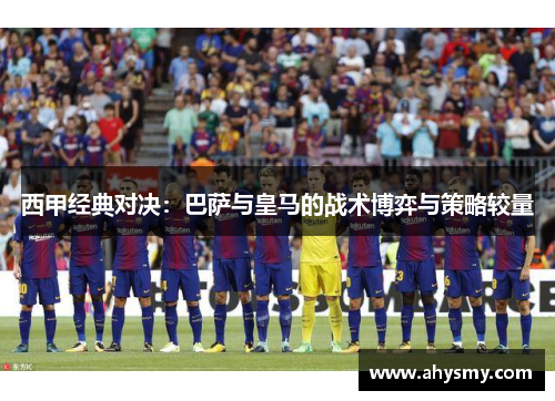 西甲经典对决：巴萨与皇马的战术博弈与策略较量